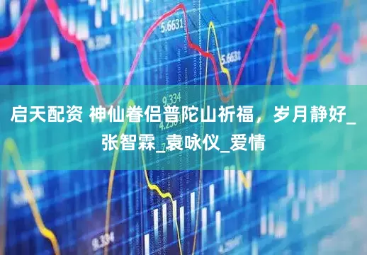 启天配资 神仙眷侣普陀山祈福，岁月静好_张智霖_袁咏仪_爱情