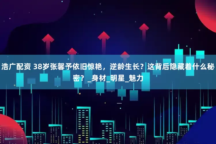 浩广配资 38岁张馨予依旧惊艳，逆龄生长？这背后隐藏着什么秘密？_身材_明星_魅力