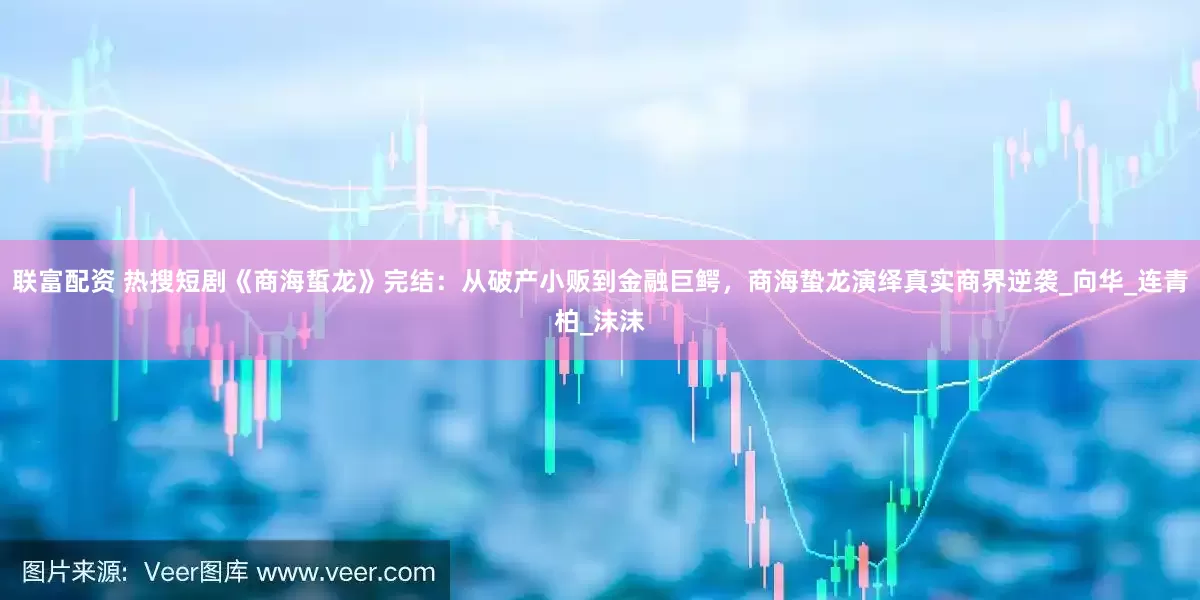 联富配资 热搜短剧《商海蜇龙》完结：从破产小贩到金融巨鳄，商海蛰龙演绎真实商界逆袭_向华_连青柏_沫沫