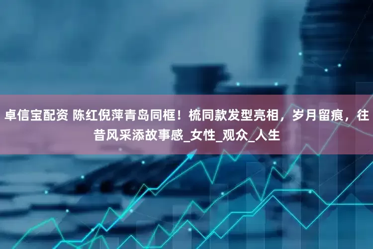 卓信宝配资 陈红倪萍青岛同框！梳同款发型亮相，岁月留痕，往昔风采添故事感_女性_观众_人生