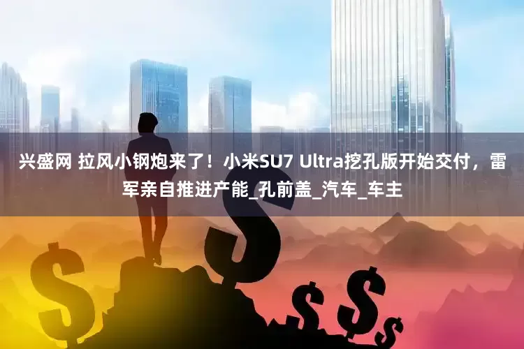 兴盛网 拉风小钢炮来了！小米SU7 Ultra挖孔版开始交付，雷军亲自推进产能_孔前盖_汽车_车主
