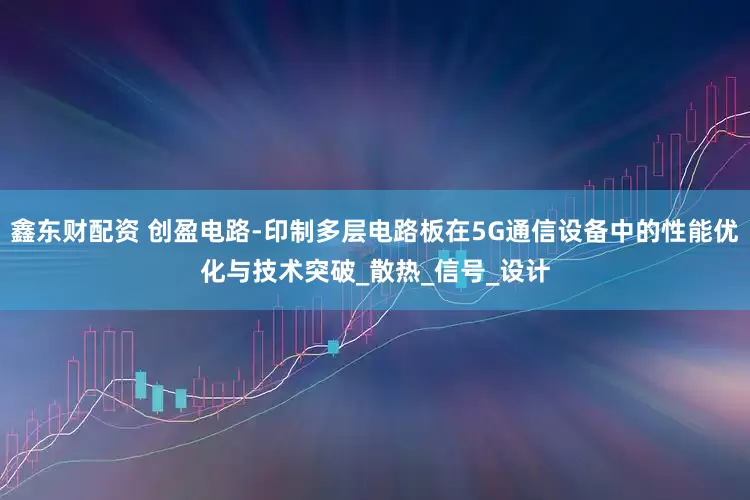 鑫东财配资 创盈电路-印制多层电路板在5G通信设备中的性能优化与技术突破_散热_信号_设计