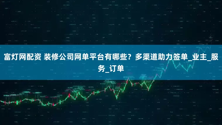 富灯网配资 装修公司网单平台有哪些？多渠道助力签单_业主_服务_订单