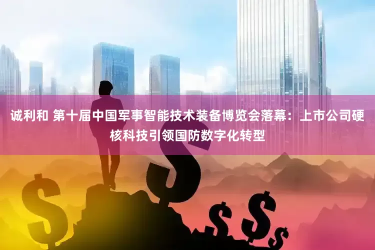诚利和 第十届中国军事智能技术装备博览会落幕：上市公司硬核科技引领国防数字化转型