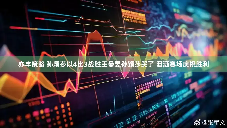 亦丰策略 孙颖莎以4比3战胜王曼昱孙颖莎哭了 泪洒赛场庆祝胜利