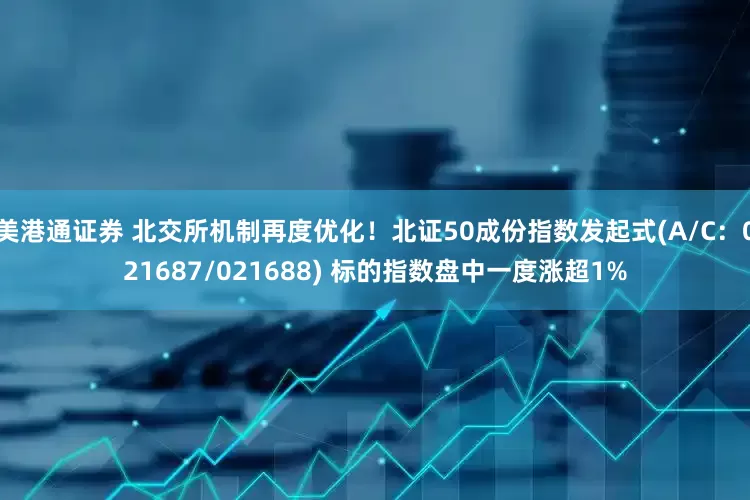 美港通证券 北交所机制再度优化！北证50成份指数发起式(A/C：021687/021688) 标的指数盘中一度涨超1%