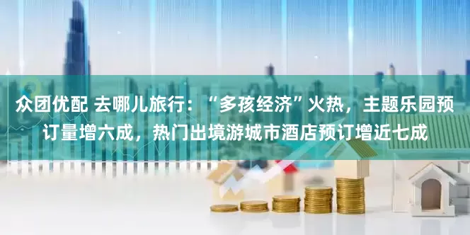 众团优配 去哪儿旅行：“多孩经济”火热，主题乐园预订量增六成，热门出境游城市酒店预订增近七成
