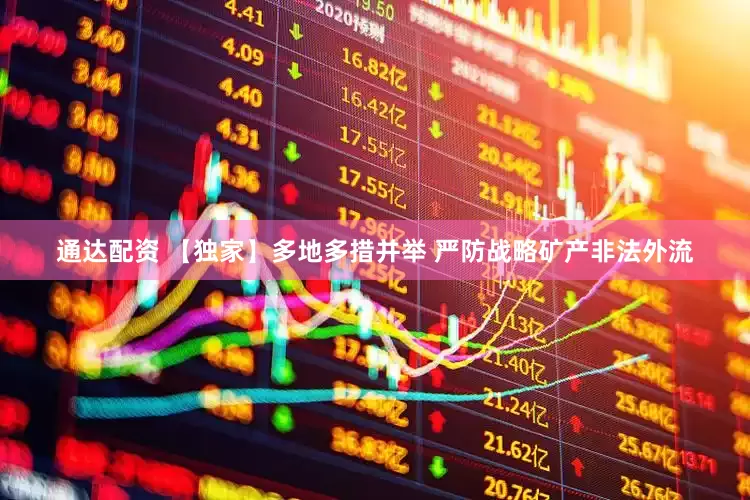 通达配资 【独家】多地多措并举 严防战略矿产非法外流