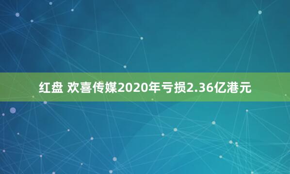 红盘 欢喜传媒2020年亏损2.36亿港元