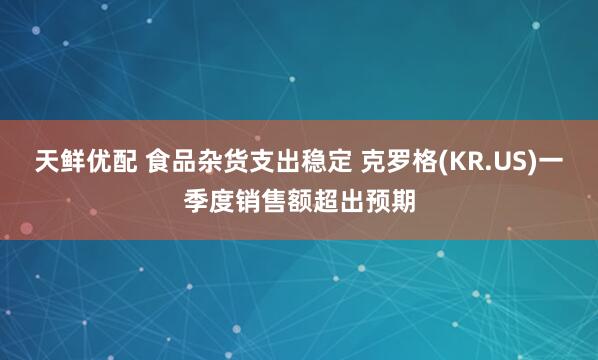 天鲜优配 食品杂货支出稳定 克罗格(KR.US)一季度销售额超出预期