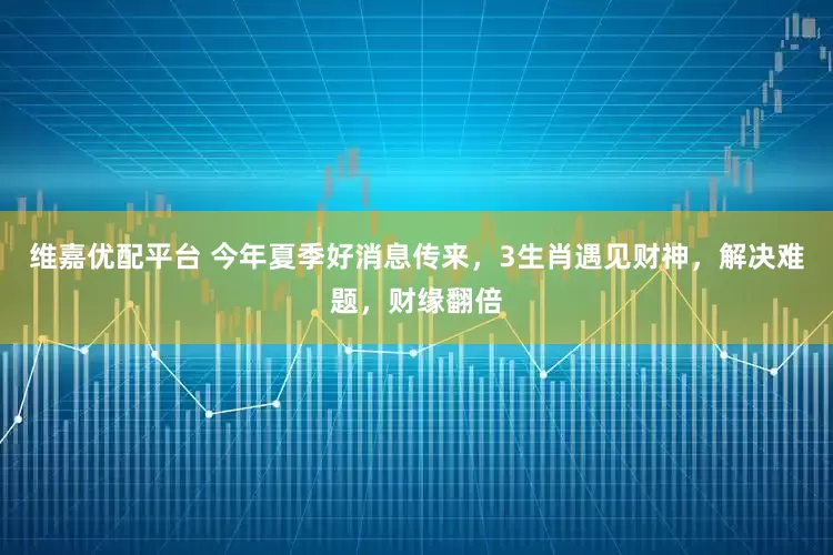 维嘉优配平台 今年夏季好消息传来，3生肖遇见财神，解决难题，财缘翻倍