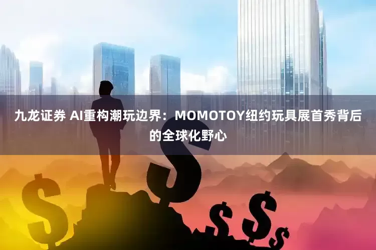九龙证券 AI重构潮玩边界：MOMOTOY纽约玩具展首秀背后的全球化野心