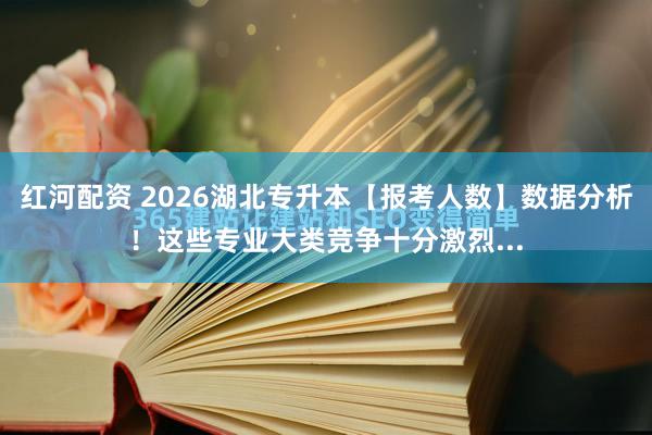 红河配资 2026湖北专升本【报考人数】数据分析！这些专业大类竞争十分激烈...