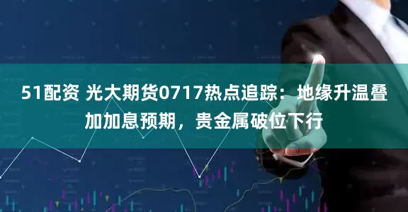 51配资 光大期货0717热点追踪：地缘升温叠加加息预期，贵金属破位下行